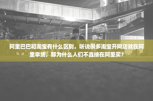 阿里巴巴和淘宝有什么区别，听说很多淘宝开网店就在阿里拿货，那为什么人们不直接在阿里买？