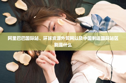 阿里巴巴国际站、环球资源外贸网以及中国制造国际站区别是什么