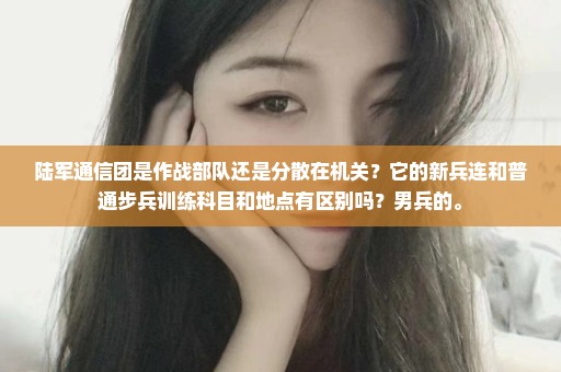 陆军通信团是作战部队还是分散在机关？它的新兵连和普通步兵训练科目和地点有区别吗？男兵的。