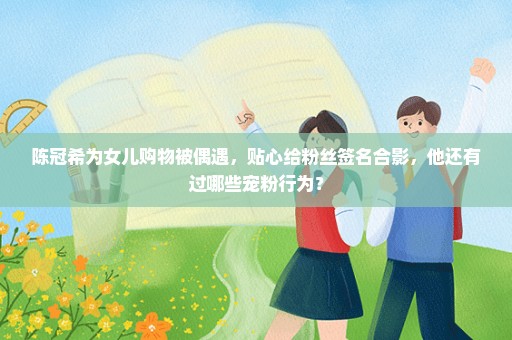 陈冠希为女儿购物被偶遇，贴心给粉丝签名合影，他还有过哪些宠粉行为？