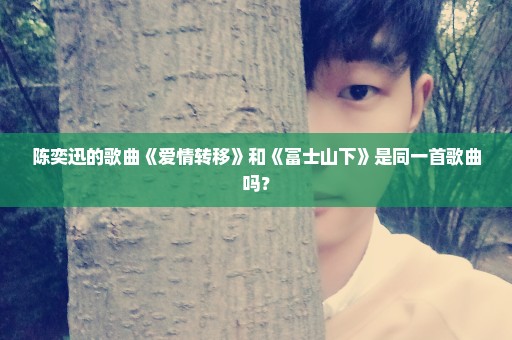 陈奕迅的歌曲《爱情转移》和《富士山下》是同一首歌曲吗？