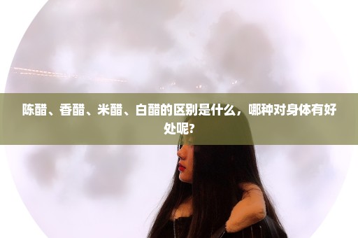 陈醋、香醋、米醋、白醋的区别是什么，哪种对身体有好处呢?