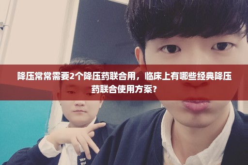 降压常常需要2个降压药联合用，临床上有哪些经典降压药联合使用方案？