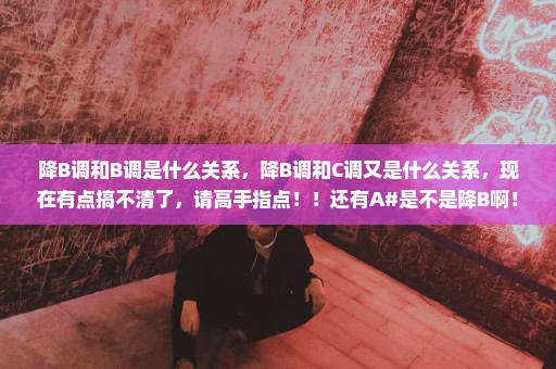 降B调和B调是什么关系，降B调和C调又是什么关系，现在有点搞不清了，请高手指点！！还有A#是不是降B啊！？