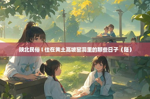 陕北民俗 l 住在黄土高坡窑洞里的那些日子（陆）