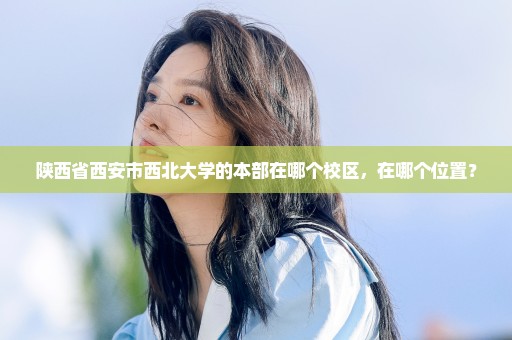 陕西省西安市西北大学的本部在哪个校区，在哪个位置？