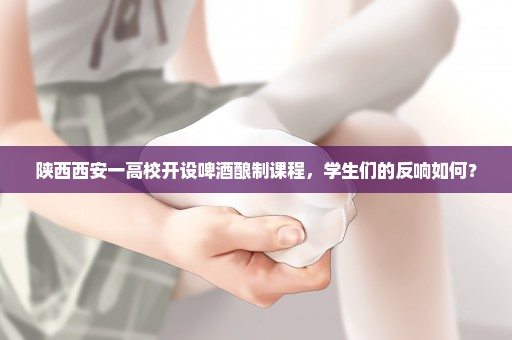 陕西西安一高校开设啤酒酿制课程，学生们的反响如何？