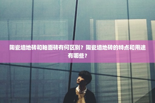 陶瓷墙地砖和釉面砖有何区别？陶瓷墙地砖的特点和用途有哪些？