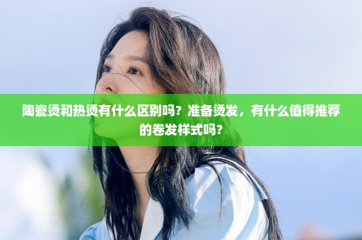 陶瓷烫和热烫有什么区别吗？准备烫发，有什么值得推荐的卷发样式吗？