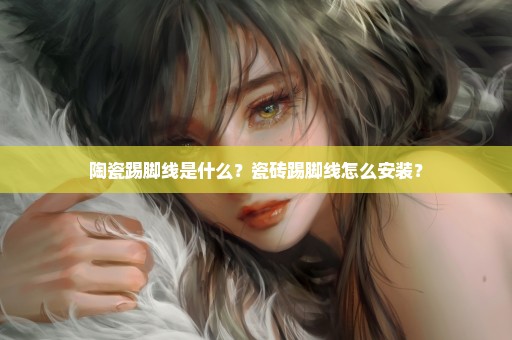 陶瓷踢脚线是什么？瓷砖踢脚线怎么安装？