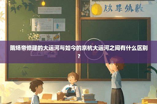 隋炀帝修建的大运河与如今的京杭大运河之间有什么区别？