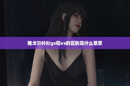 雅戈尔衬衫gs和vs的区别是什么意思