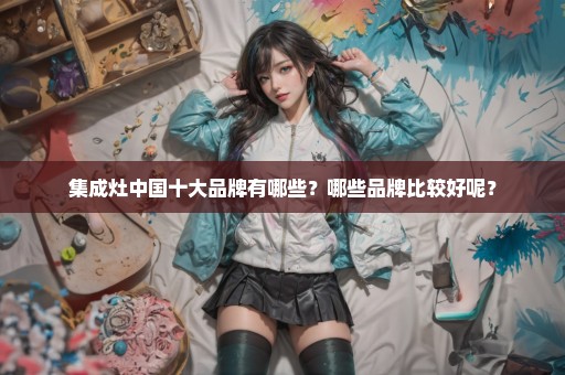 集成灶中国十大品牌有哪些？哪些品牌比较好呢？