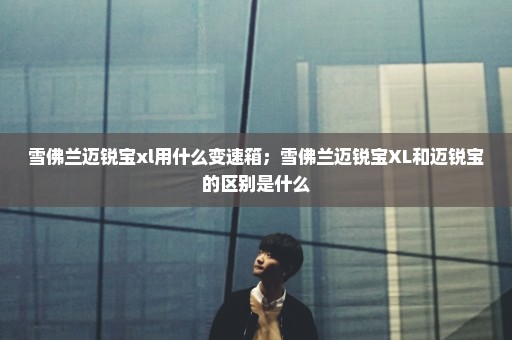 雪佛兰迈锐宝xl用什么变速箱；雪佛兰迈锐宝XL和迈锐宝的区别是什么