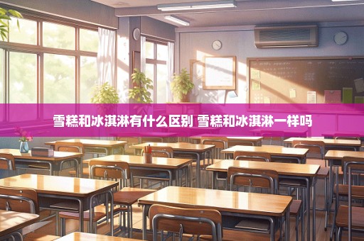 雪糕和冰淇淋有什么区别 雪糕和冰淇淋一样吗