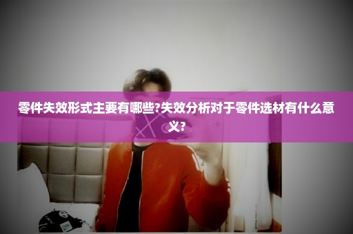 零件失效形式主要有哪些?失效分析对于零件选材有什么意义?