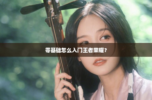 零基础怎么入门王者荣耀？