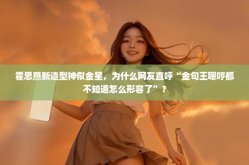 霍思燕新造型神似金星，为什么网友直呼“金句王嗯哼都不知道怎么形容了”？