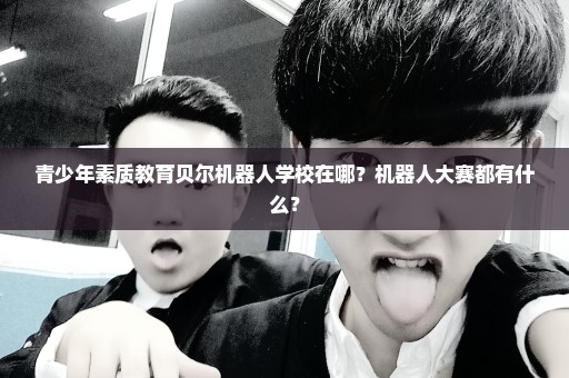 青少年素质教育贝尔机器人学校在哪？机器人大赛都有什么？