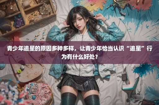 青少年追星的原因多种多样，让青少年恰当认识“追星”行为有什么好处？