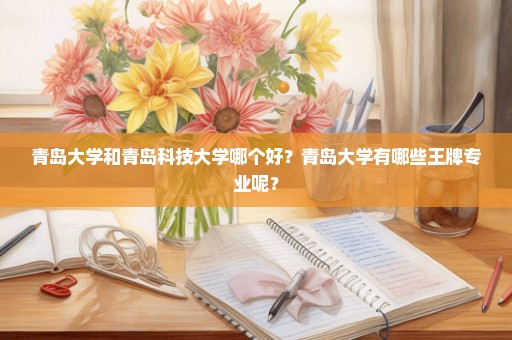 青岛大学和青岛科技大学哪个好？青岛大学有哪些王牌专业呢？