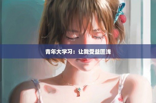 青年大学习：让我受益匪浅