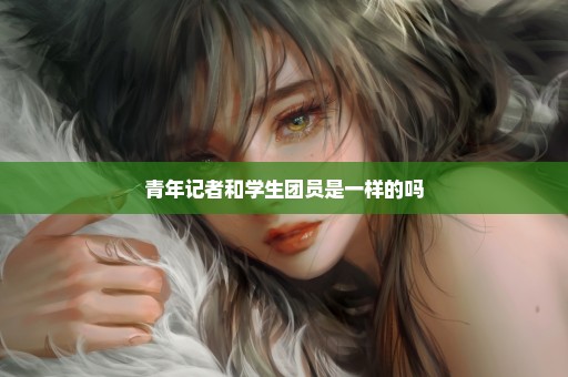 青年记者和学生团员是一样的吗