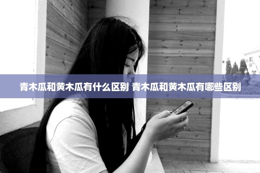 青木瓜和黄木瓜有什么区别 青木瓜和黄木瓜有哪些区别