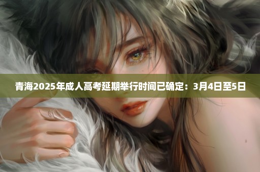 青海2025年成人高考延期举行时间已确定：3月4日至5日