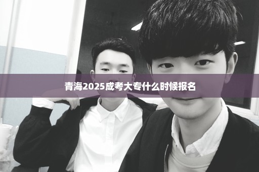 青海2025成考大专什么时候报名