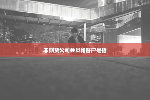 非期货公司会员和客户是指