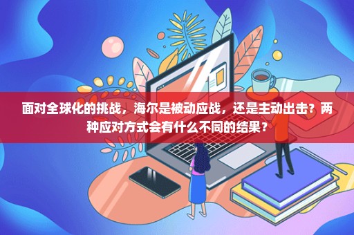 面对全球化的挑战，海尔是被动应战，还是主动出击？两种应对方式会有什么不同的结果？