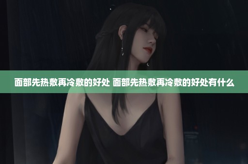 面部先热敷再冷敷的好处 面部先热敷再冷敷的好处有什么
