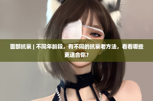 面部抗衰 | 不同年龄段，有不同的抗衰老方法，看看哪些更适合你？