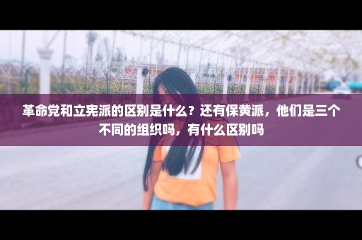 革命党和立宪派的区别是什么？还有保黄派，他们是三个不同的组织吗，有什么区别吗