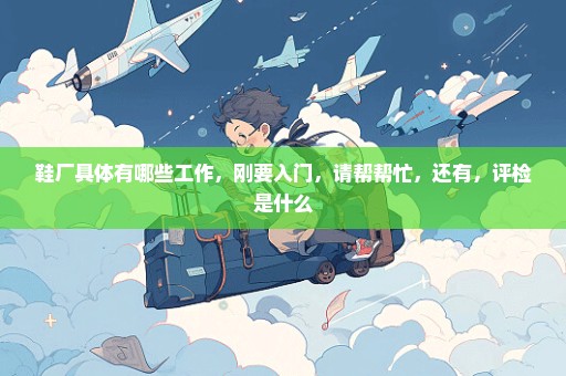 鞋厂具体有哪些工作，刚要入门，请帮帮忙，还有，评检是什么
