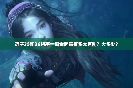 鞋子35和36相差一码看起来有多大区别？大多少？