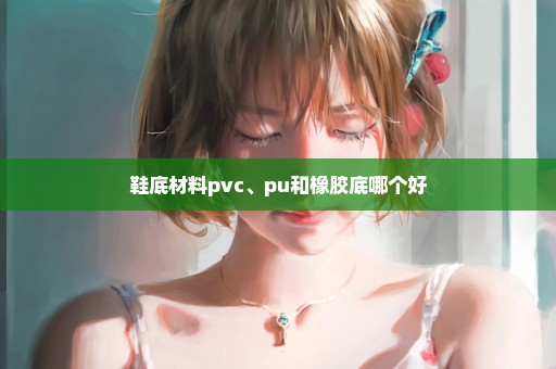 鞋底材料pvc、pu和橡胶底哪个好