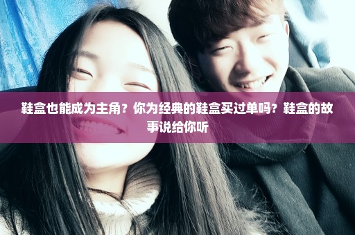 鞋盒也能成为主角？你为经典的鞋盒买过单吗？鞋盒的故事说给你听