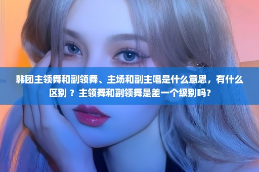 韩团主领舞和副领舞、主场和副主唱是什么意思，有什么区别 ？主领舞和副领舞是差一个级别吗？