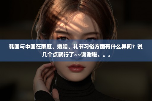 韩国与中国在家庭、婚姻、礼节习俗方面有什么异同？说几个点就行了~~谢谢啦。。。