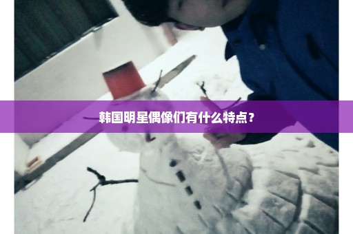 韩国明星偶像们有什么特点？