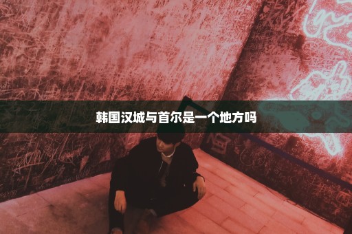 韩国汉城与首尔是一个地方吗