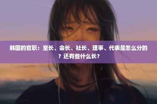 韩国的官职：室长、会长、社长、理事、代表是怎么分的？还有些什么长？