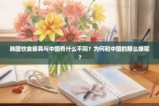 韩国饮食餐具与中国有什么不同？为何和中国的那么像呢？