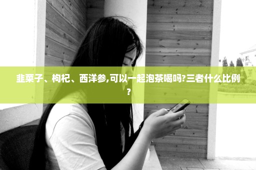 韭菜子、枸杞、西洋参,可以一起泡茶喝吗?三者什么比例？