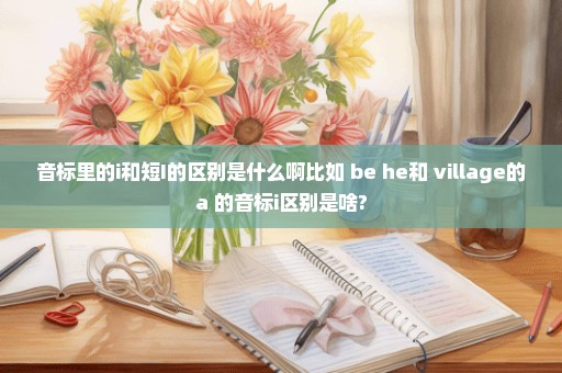 音标里的i和短I的区别是什么啊比如 be he和 village的a 的音标i区别是啥?