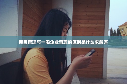 项目管理与一般企业管理的区别是什么求解答