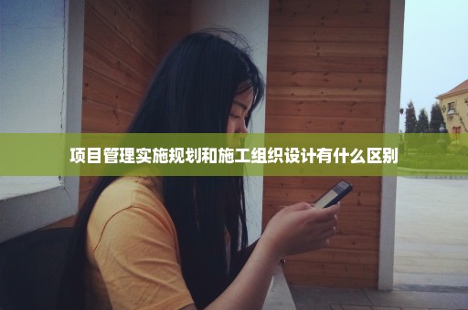 项目管理实施规划和施工组织设计有什么区别