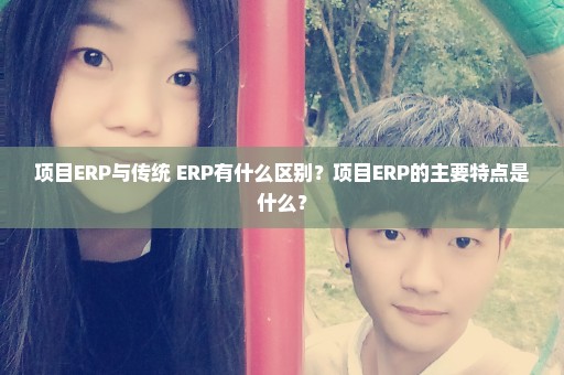 项目ERP与传统 ERP有什么区别？项目ERP的主要特点是什么？